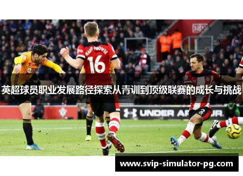 英超球员职业发展路径探索从青训到顶级联赛的成长与挑战 英超球员职业发展路径探索从青训到顶级联赛的成长与挑战