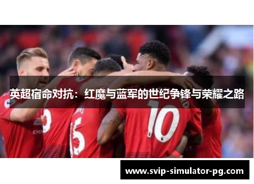 英超宿命对抗:红魔与蓝军的世纪争锋与荣耀之路 英超宿命对抗:红魔与蓝军的世纪争锋与荣耀之路