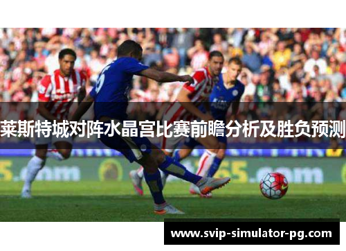莱斯特城对阵水晶宫比赛前瞻分析及胜负预测 莱斯特城对阵水晶宫比赛前瞻分析及胜负预测