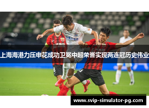 上海海港力压申花成功卫冕中超荣誉实现两连冠历史伟业