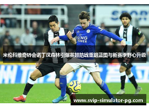 米伦科维奇转会诺丁汉森林引爆英超防线重组蓝图与新赛季野心升级 米伦科维奇转会诺丁汉森林引爆英超防线重组蓝图与新赛季野心升级