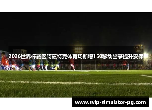 2026世界杯赛区阿兹特克体育场新增150移动警亭提升安保 2026世界杯赛区阿兹特克体育场新增150移动警亭提升安保