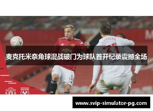 麦克托米奈角球混战破门为球队首开纪录震撼全场 麦克托米奈角球混战破门为球队首开纪录震撼全场